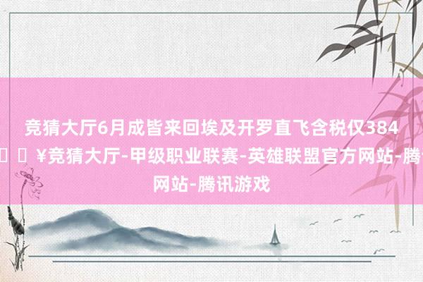 竞猜大厅6月成皆来回埃及开罗直飞含税仅3845元-🔥竞猜大厅-甲级职业联赛-英雄联盟官方网站-腾讯游戏