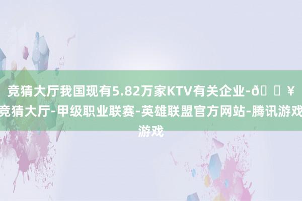 竞猜大厅我国现有5.82万家KTV有关企业-🔥竞猜大厅-甲级职业联赛-英雄联盟官方网站-腾讯游戏