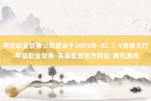 甲级职业联赛公司建设于2003年-🔥竞猜大厅-甲级职业联赛-英雄联盟官方网站-腾讯游戏