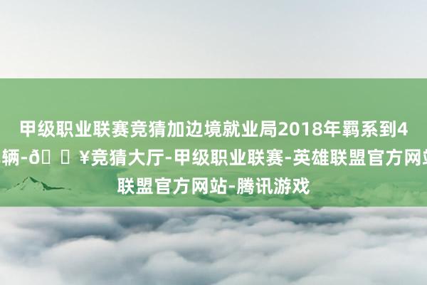 甲级职业联赛竞猜加边境就业局2018年羁系到463辆被盗车辆-🔥竞猜大厅-甲级职业联赛-英雄联盟官方网站-腾讯游戏