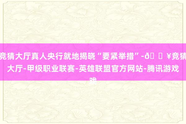 竞猜大厅真人央行就地揭晓“要紧举措”-🔥竞猜大厅-甲级职业联赛-英雄联盟官方网站-腾讯游戏