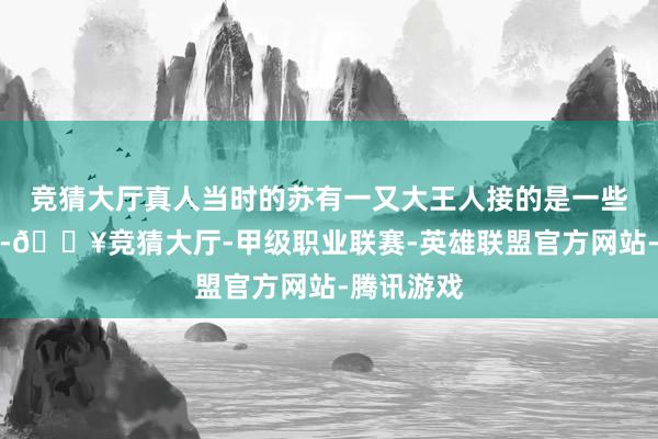 竞猜大厅真人当时的苏有一又大王人接的是一些古装戏份-🔥竞猜大厅-甲级职业联赛-英雄联盟官方网站-腾讯游戏