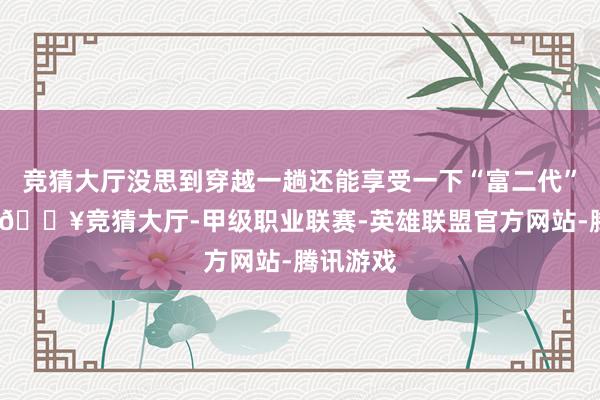 竞猜大厅没思到穿越一趟还能享受一下“富二代”的身份-🔥竞猜大厅-甲级职业联赛-英雄联盟官方网站-腾讯游戏