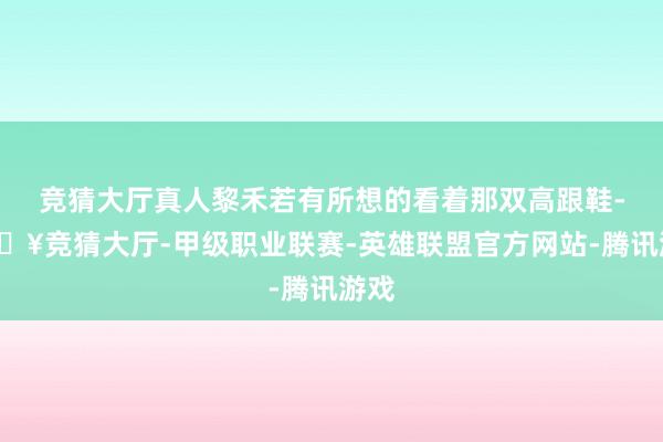 竞猜大厅真人黎禾若有所想的看着那双高跟鞋-🔥竞猜大厅-甲级职业联赛-英雄联盟官方网站-腾讯游戏