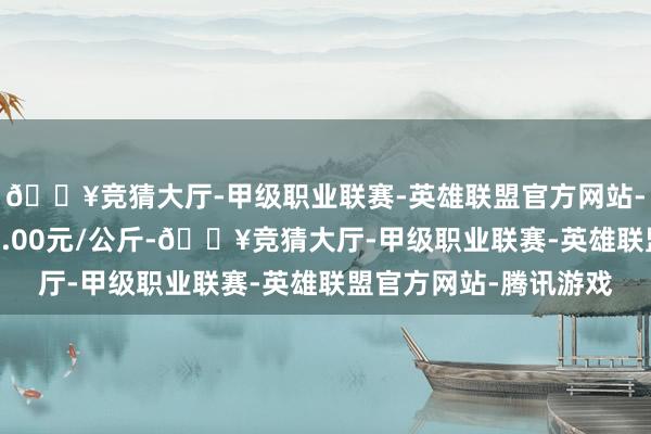 🔥竞猜大厅-甲级职业联赛-英雄联盟官方网站-腾讯游戏最低报价19.00元/公斤-🔥竞猜大厅-甲级职业联赛-英雄联盟官方网站-腾讯游戏