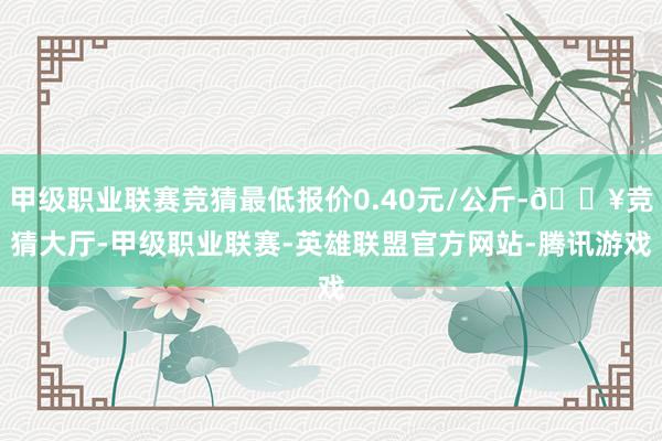 甲级职业联赛竞猜最低报价0.40元/公斤-🔥竞猜大厅-甲级职业联赛-英雄联盟官方网站-腾讯游戏