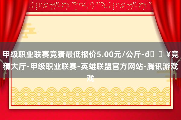 甲级职业联赛竞猜最低报价5.00元/公斤-🔥竞猜大厅-甲级职业联赛-英雄联盟官方网站-腾讯游戏