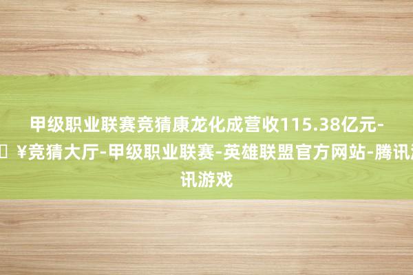 甲级职业联赛竞猜康龙化成营收115.38亿元-🔥竞猜大厅-甲级职业联赛-英雄联盟官方网站-腾讯游戏