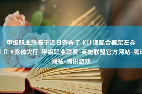 甲级职业联赛于近日签署了《计谋配合框架左券》-🔥竞猜大厅-甲级职业联赛-英雄联盟官方网站-腾讯游戏