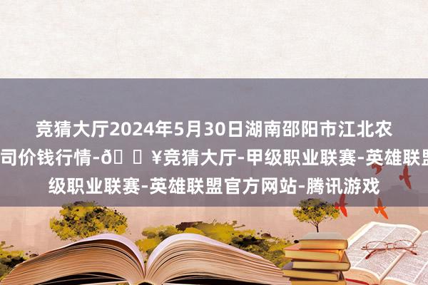 竞猜大厅2024年5月30日湖南邵阳市江北农居品批发有限职守公司价钱行情-🔥竞猜大厅-甲级职业联赛-英雄联盟官方网站-腾讯游戏