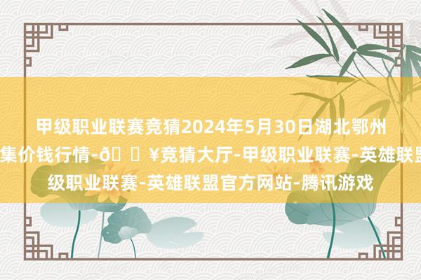 甲级职业联赛竞猜2024年5月30日湖北鄂州市蟠龙农居品批发市集价钱行情-🔥竞猜大厅-甲级职业联赛-英雄联盟官方网站-腾讯游戏