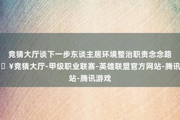 竞猜大厅谈下一步东谈主居环境整治职责念念路-🔥竞猜大厅-甲级职业联赛-英雄联盟官方网站-腾讯游戏