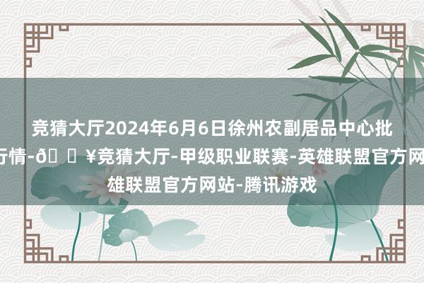 竞猜大厅2024年6月6日徐州农副居品中心批发商场价钱行情-🔥竞猜大厅-甲级职业联赛-英雄联盟官方网站-腾讯游戏