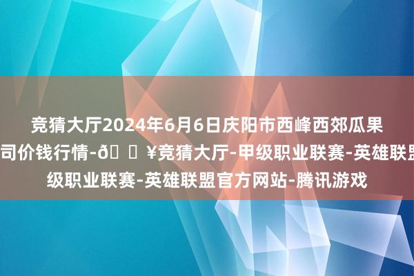 竞猜大厅2024年6月6日庆阳市西峰西郊瓜果蔬菜批发有限职守公司价钱行情-🔥竞猜大厅-甲级职业联赛-英雄联盟官方网站-腾讯游戏