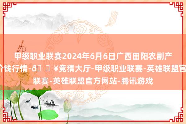 甲级职业联赛2024年6月6日广西田阳农副产物玄虚批发阛阓价钱行情-🔥竞猜大厅-甲级职业联赛-英雄联盟官方网站-腾讯游戏