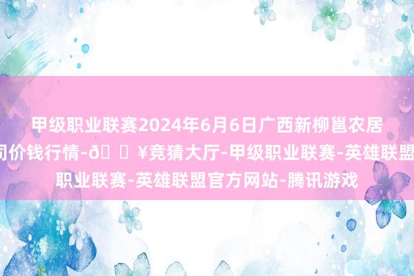 甲级职业联赛2024年6月6日广西新柳邕农居品批发市集有限公司价钱行情-🔥竞猜大厅-甲级职业联赛-英雄联盟官方网站-腾讯游戏