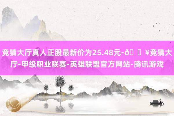 竞猜大厅真人正股最新价为25.48元-🔥竞猜大厅-甲级职业联赛-英雄联盟官方网站-腾讯游戏