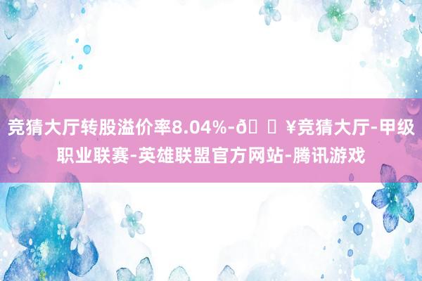 竞猜大厅转股溢价率8.04%-🔥竞猜大厅-甲级职业联赛-英雄联盟官方网站-腾讯游戏