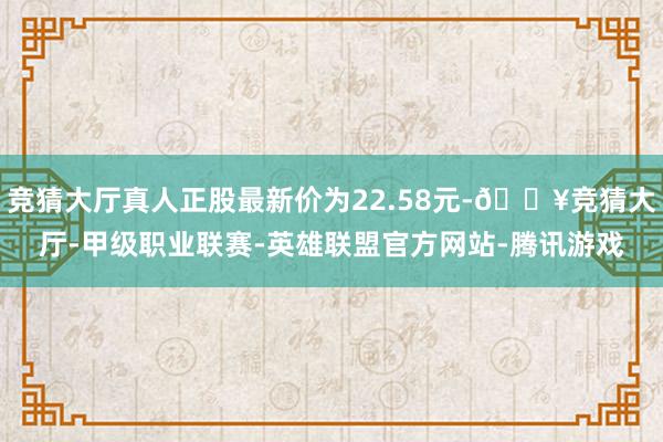 竞猜大厅真人正股最新价为22.58元-🔥竞猜大厅-甲级职业联赛-英雄联盟官方网站-腾讯游戏