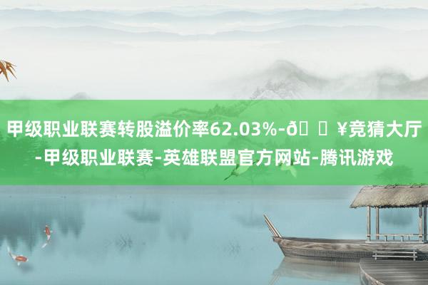 甲级职业联赛转股溢价率62.03%-🔥竞猜大厅-甲级职业联赛-英雄联盟官方网站-腾讯游戏