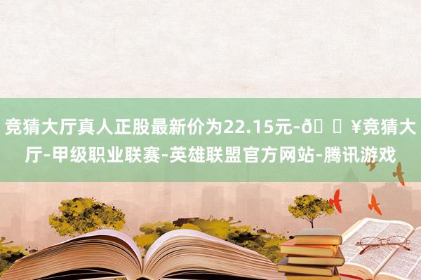 竞猜大厅真人正股最新价为22.15元-🔥竞猜大厅-甲级职业联赛-英雄联盟官方网站-腾讯游戏