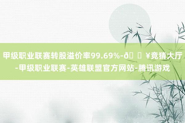 甲级职业联赛转股溢价率99.69%-🔥竞猜大厅-甲级职业联赛-英雄联盟官方网站-腾讯游戏