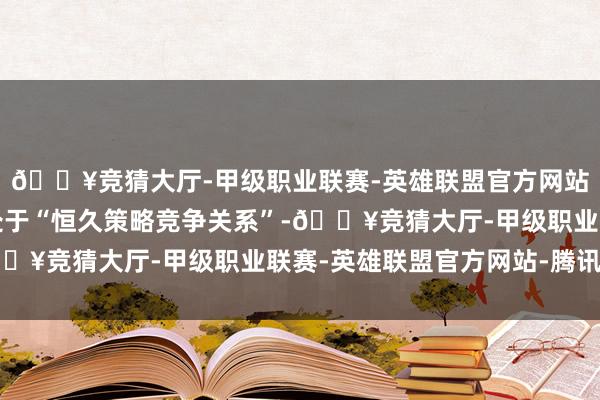 🔥竞猜大厅-甲级职业联赛-英雄联盟官方网站-腾讯游戏好意思中处于“恒久策略竞争关系”-🔥竞猜大厅-甲级职业联赛-英雄联盟官方网站-腾讯游戏