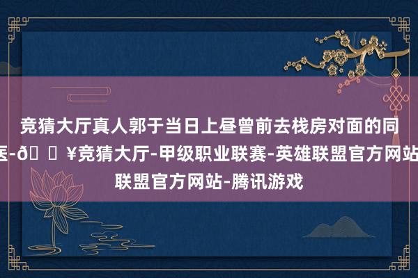 竞猜大厅真人郭于当日上昼曾前去栈房对面的同济病院就医-🔥竞猜大厅-甲级职业联赛-英雄联盟官方网站-腾讯游戏