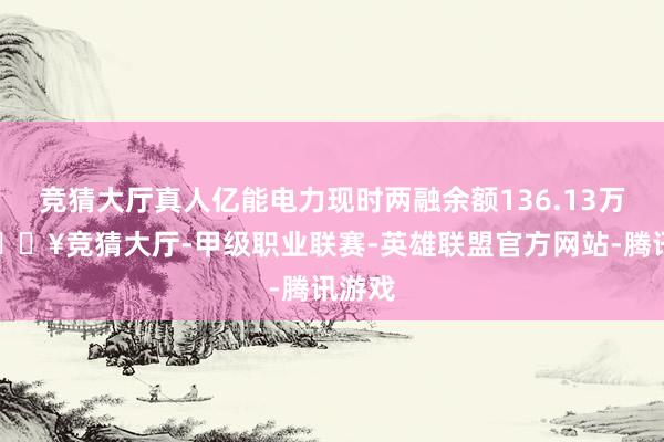 竞猜大厅真人亿能电力现时两融余额136.13万元-🔥竞猜大厅-甲级职业联赛-英雄联盟官方网站-腾讯游戏