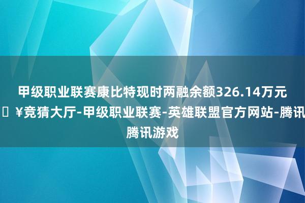 甲级职业联赛康比特现时两融余额326.14万元-🔥竞猜大厅-甲级职业联赛-英雄联盟官方网站-腾讯游戏