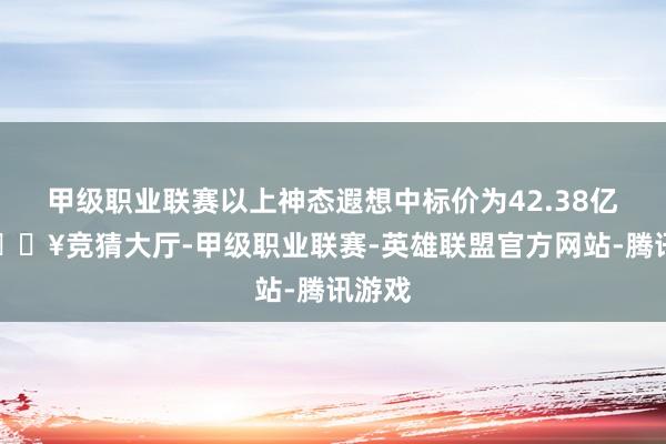 甲级职业联赛以上神态遐想中标价为42.38亿元-🔥竞猜大厅-甲级职业联赛-英雄联盟官方网站-腾讯游戏