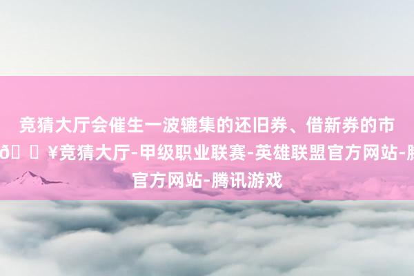 竞猜大厅会催生一波辘集的还旧券、借新券的市集来回-🔥竞猜大厅-甲级职业联赛-英雄联盟官方网站-腾讯游戏