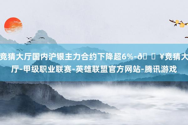 竞猜大厅国内沪银主力合约下降超6%-🔥竞猜大厅-甲级职业联赛-英雄联盟官方网站-腾讯游戏