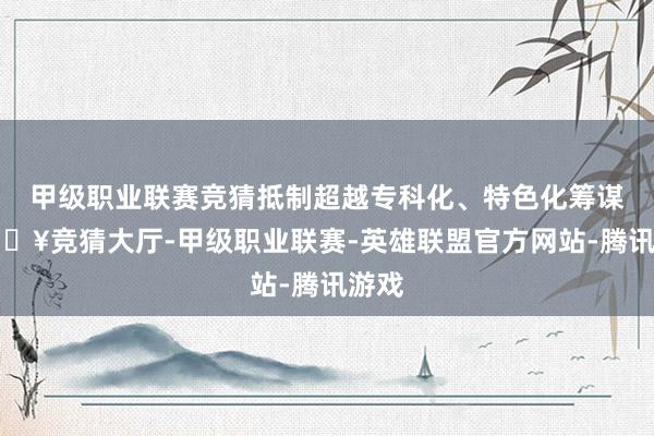 甲级职业联赛竞猜抵制超越专科化、特色化筹谋-🔥竞猜大厅-甲级职业联赛-英雄联盟官方网站-腾讯游戏