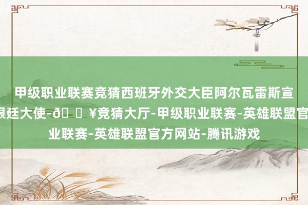 甲级职业联赛竞猜西班牙外交大臣阿尔瓦雷斯宣布永久撤回驻阿根廷大使-🔥竞猜大厅-甲级职业联赛-英雄联盟官方网站-腾讯游戏