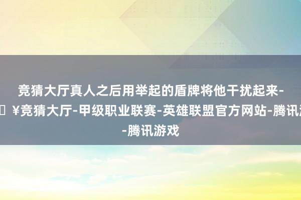 竞猜大厅真人之后用举起的盾牌将他干扰起来-🔥竞猜大厅-甲级职业联赛-英雄联盟官方网站-腾讯游戏