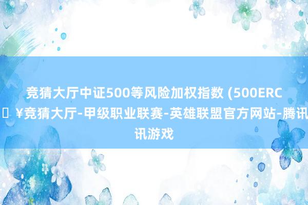 竞猜大厅中证500等风险加权指数 (500ERC-🔥竞猜大厅-甲级职业联赛-英雄联盟官方网站-腾讯游戏