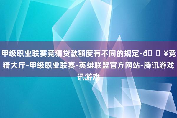 甲级职业联赛竞猜贷款额度有不同的规定-🔥竞猜大厅-甲级职业联赛-英雄联盟官方网站-腾讯游戏