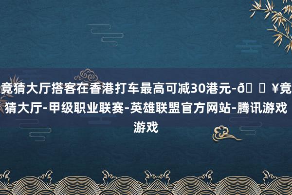 竞猜大厅搭客在香港打车最高可减30港元-🔥竞猜大厅-甲级职业联赛-英雄联盟官方网站-腾讯游戏