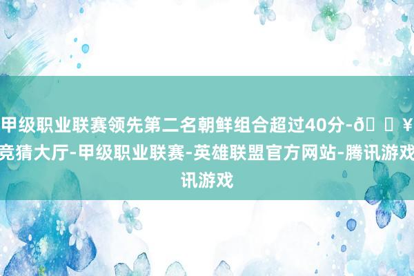 甲级职业联赛领先第二名朝鲜组合超过40分-🔥竞猜大厅-甲级职业联赛-英雄联盟官方网站-腾讯游戏