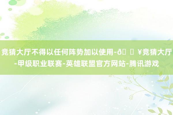 竞猜大厅不得以任何阵势加以使用-🔥竞猜大厅-甲级职业联赛-英雄联盟官方网站-腾讯游戏