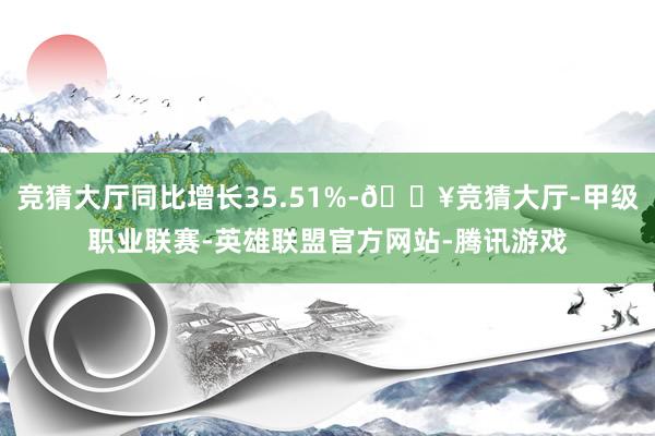 竞猜大厅同比增长35.51%-🔥竞猜大厅-甲级职业联赛-英雄联盟官方网站-腾讯游戏