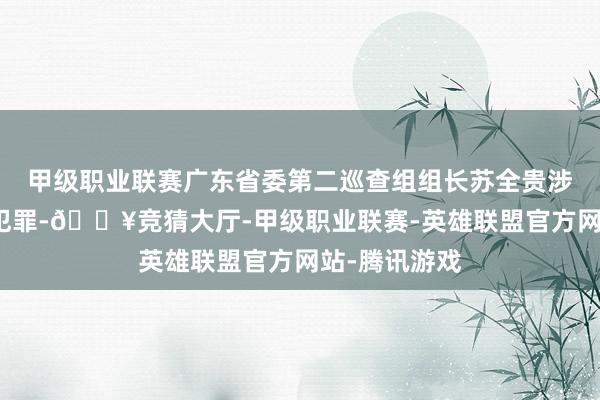 甲级职业联赛广东省委第二巡查组组长苏全贵涉嫌严重违规犯罪-🔥竞猜大厅-甲级职业联赛-英雄联盟官方网站-腾讯游戏