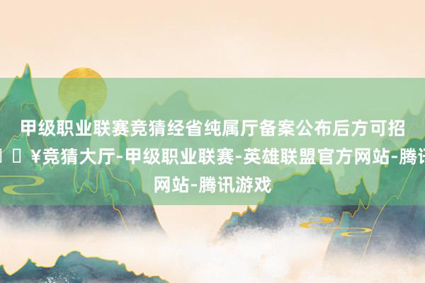 甲级职业联赛竞猜经省纯属厅备案公布后方可招生-🔥竞猜大厅-甲级职业联赛-英雄联盟官方网站-腾讯游戏