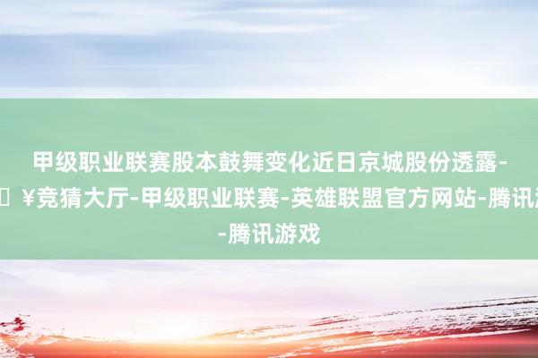 甲级职业联赛股本鼓舞变化近日京城股份透露-🔥竞猜大厅-甲级职业联赛-英雄联盟官方网站-腾讯游戏