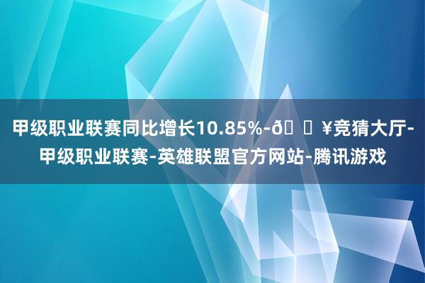 甲级职业联赛同比增长10.85%-🔥竞猜大厅-甲级职业联赛-英雄联盟官方网站-腾讯游戏