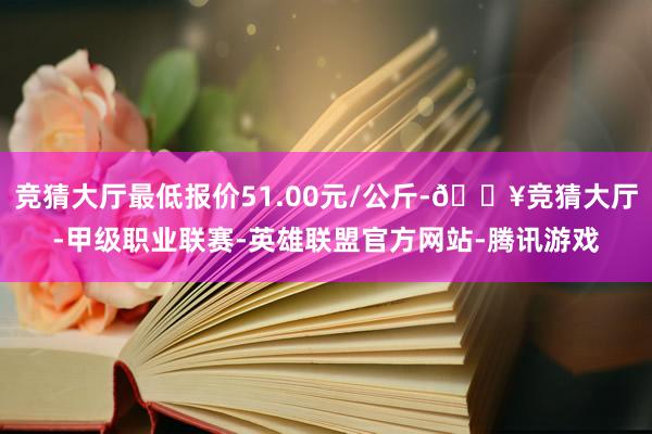 竞猜大厅最低报价51.00元/公斤-🔥竞猜大厅-甲级职业联赛-英雄联盟官方网站-腾讯游戏