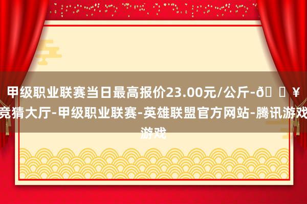 甲级职业联赛当日最高报价23.00元/公斤-🔥竞猜大厅-甲级职业联赛-英雄联盟官方网站-腾讯游戏