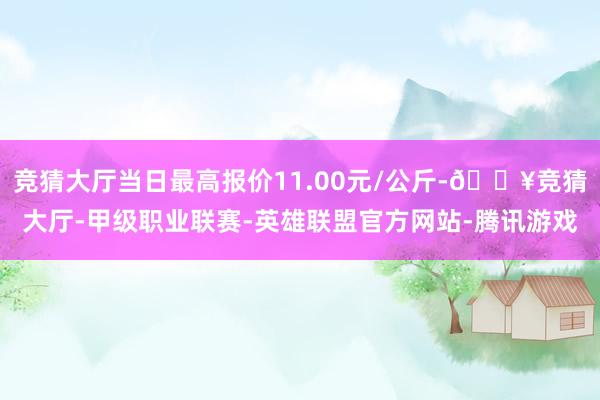 竞猜大厅当日最高报价11.00元/公斤-🔥竞猜大厅-甲级职业联赛-英雄联盟官方网站-腾讯游戏