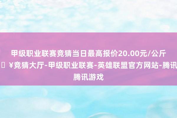 甲级职业联赛竞猜当日最高报价20.00元/公斤-🔥竞猜大厅-甲级职业联赛-英雄联盟官方网站-腾讯游戏